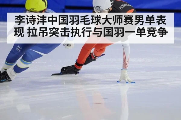 李诗沣中国羽毛球大师赛男单表现 拉吊突击执行与国羽一单竞争