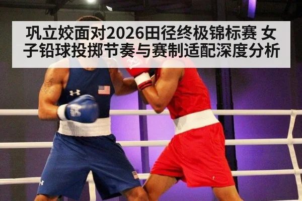 巩立姣面对2026田径终极锦标赛 女子铅球投掷节奏与赛制适配深度分析（nine game）
